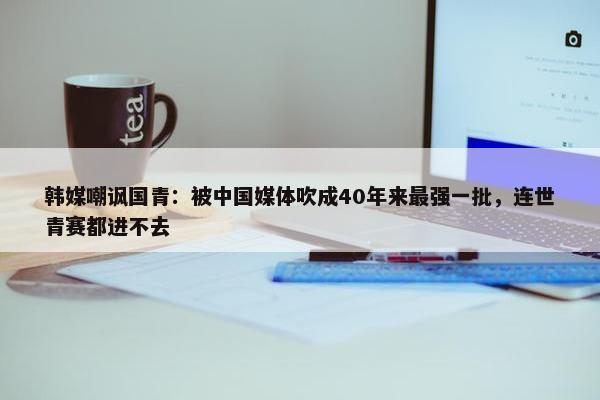 韩媒嘲讽国青：被中国媒体吹成40年来最强一批，连世青赛都进不去