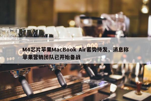 M4芯片苹果MacBook Air蓄势待发，消息称苹果营销团队已开始备战