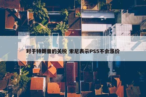 对于特朗普的关税 索尼表示PS5不会涨价