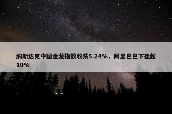 纳斯达克中国金龙指数收跌5.24%，阿里巴巴下挫超10%