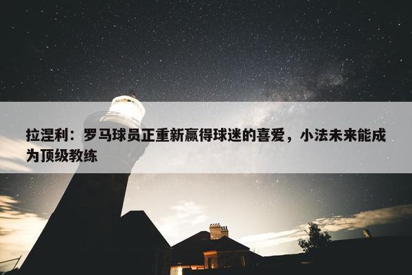 拉涅利：罗马球员正重新赢得球迷的喜爱，小法未来能成为顶级教练