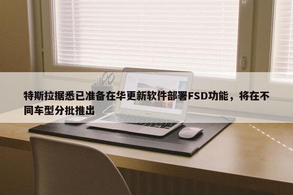 特斯拉据悉已准备在华更新软件部署FSD功能，将在不同车型分批推出