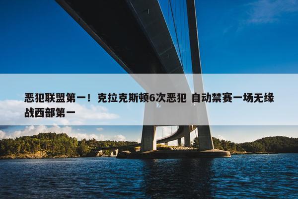 恶犯联盟第一！克拉克斯顿6次恶犯 自动禁赛一场无缘战西部第一