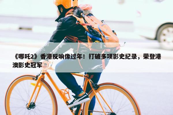 《哪吒2》香港反响像过年！打破多项影史纪录，荣登港澳影史冠军