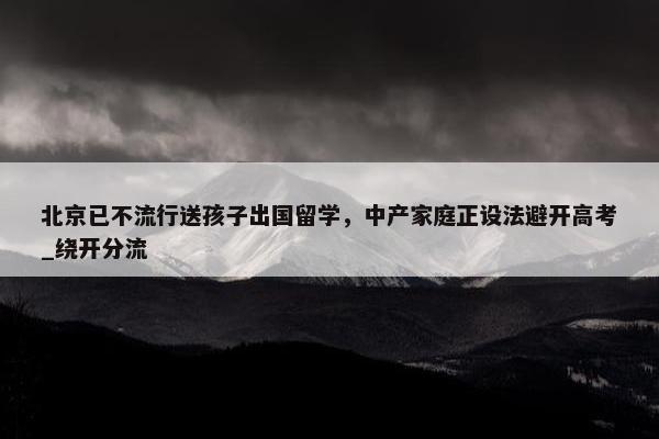 北京已不流行送孩子出国留学，中产家庭正设法避开高考_绕开分流