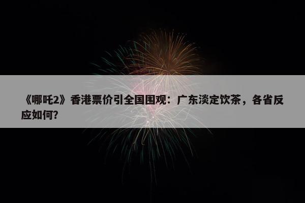 《哪吒2》香港票价引全国围观：广东淡定饮茶，各省反应如何？