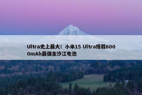 Ultra史上最大！小米15 Ultra搭载6000mAh最强金沙江电池