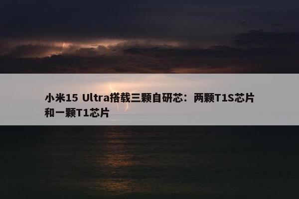 小米15 Ultra搭载三颗自研芯：两颗T1S芯片和一颗T1芯片