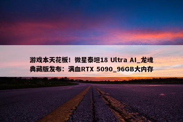 游戏本天花板！微星泰坦18 Ultra AI_龙魂典藏版发布：满血RTX 5090_96GB大内存