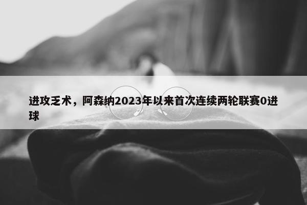 进攻乏术，阿森纳2023年以来首次连续两轮联赛0进球