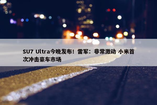 SU7 Ultra今晚发布！雷军：非常激动 小米首次冲击豪车市场