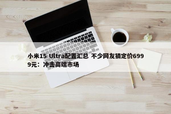 小米15 Ultra配置汇总 不少网友猜定价6999元：冲击高端市场