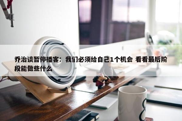 乔治谈暂停播客：我们必须给自己1个机会 看看最后阶段能做些什么