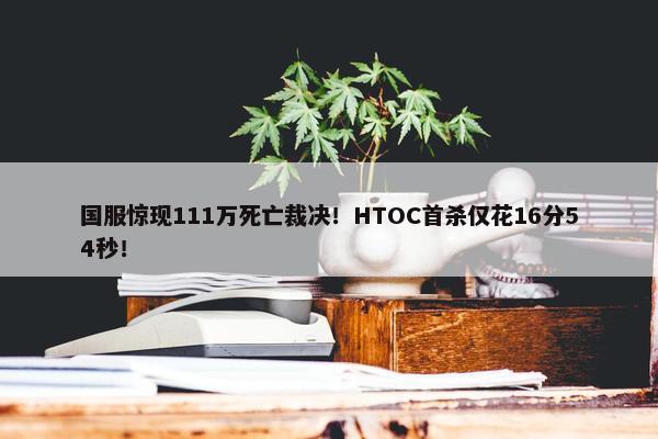 国服惊现111万死亡裁决！HTOC首杀仅花16分54秒！