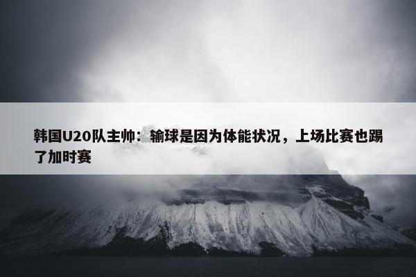 韩国U20队主帅：输球是因为体能状况，上场比赛也踢了加时赛