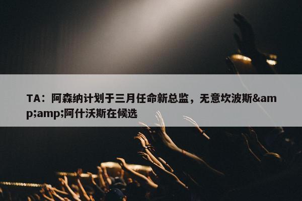 TA：阿森纳计划于三月任命新总监，无意坎波斯&amp;阿什沃斯在候选