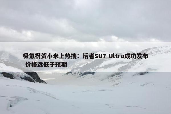 极氪祝贺小米上热搜：后者SU7 Ultra成功发布 价格远低于预期