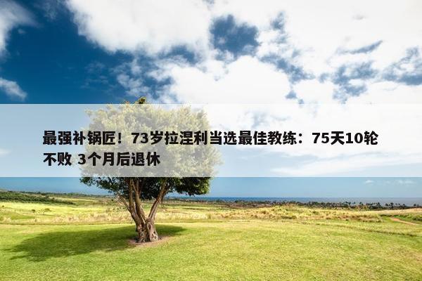 最强补锅匠！73岁拉涅利当选最佳教练：75天10轮不败 3个月后退休