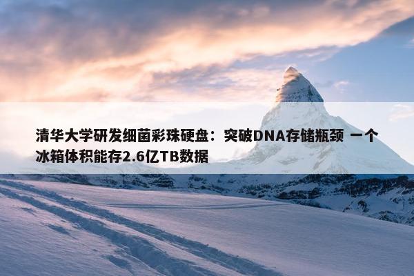 清华大学研发细菌彩珠硬盘：突破DNA存储瓶颈 一个冰箱体积能存2.6亿TB数据