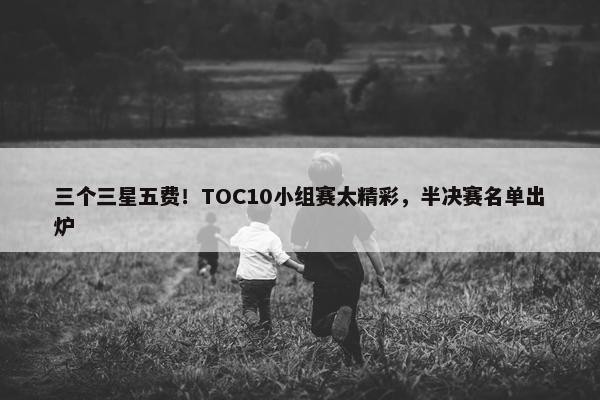 三个三星五费！TOC10小组赛太精彩，半决赛名单出炉