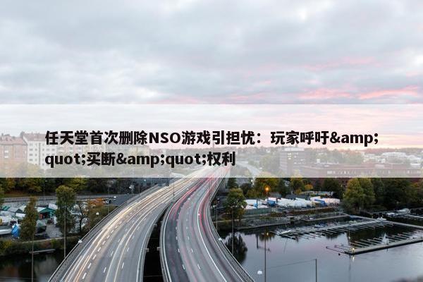 任天堂首次删除NSO游戏引担忧：玩家呼吁&quot;买断&quot;权利