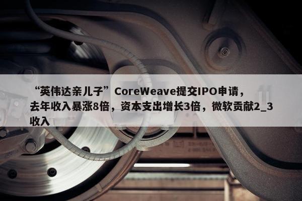 “英伟达亲儿子”CoreWeave提交IPO申请，去年收入暴涨8倍，资本支出增长3倍，微软贡献2_3收入