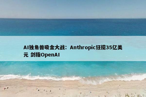 AI独角兽吸金大战：Anthropic狂揽35亿美元 剑指OpenAI