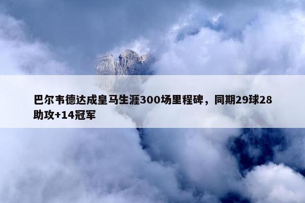 巴尔韦德达成皇马生涯300场里程碑，同期29球28助攻+14冠军