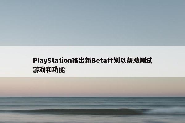 PlayStation推出新Beta计划以帮助测试游戏和功能