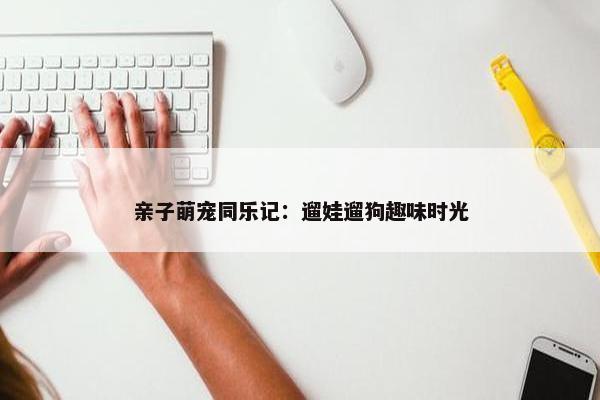 亲子萌宠同乐记：遛娃遛狗趣味时光