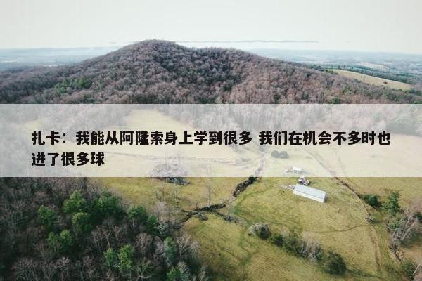 扎卡：我能从阿隆索身上学到很多 我们在机会不多时也进了很多球