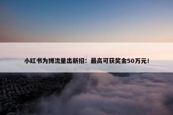 小红书为博流量出新招：最高可获奖金50万元！