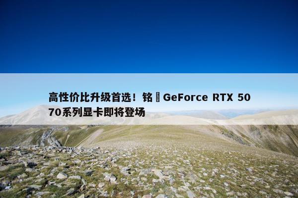 高性价比升级首选！铭瑄GeForce RTX 5070系列显卡即将登场