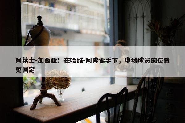 阿莱士-加西亚：在哈维-阿隆索手下，中场球员的位置更固定