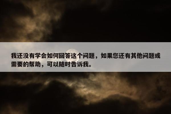 我还没有学会如何回答这个问题，如果您还有其他问题或需要的帮助，可以随时告诉我。