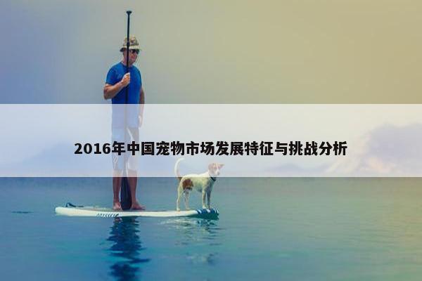 2016年中国宠物市场发展特征与挑战分析