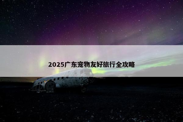 2025广东宠物友好旅行全攻略