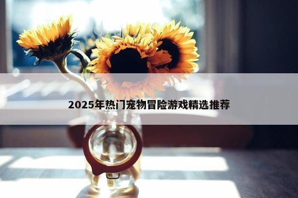 2025年热门宠物冒险游戏精选推荐