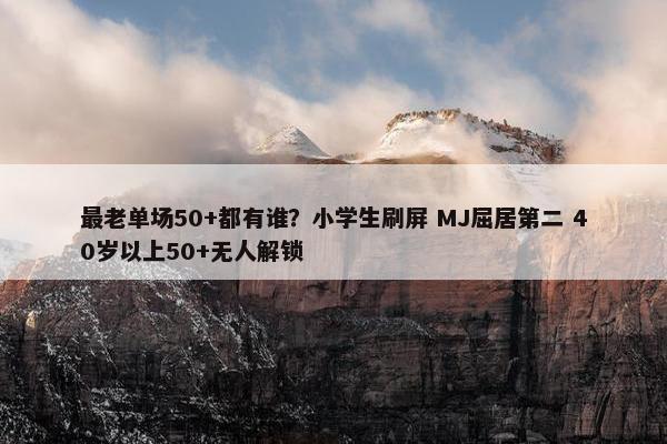 最老单场50+都有谁？小学生刷屏 MJ屈居第二 40岁以上50+无人解锁