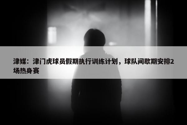 津媒：津门虎球员假期执行训练计划，球队间歇期安排2场热身赛