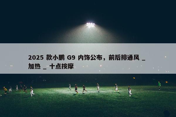 2025 款小鹏 G9 内饰公布，前后排通风 _ 加热 _ 十点按摩