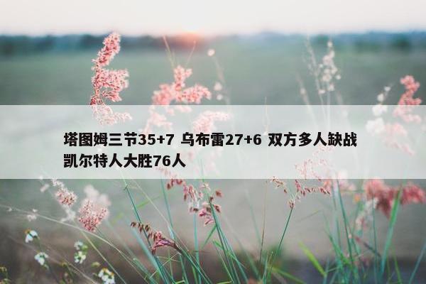 塔图姆三节35+7 乌布雷27+6 双方多人缺战 凯尔特人大胜76人