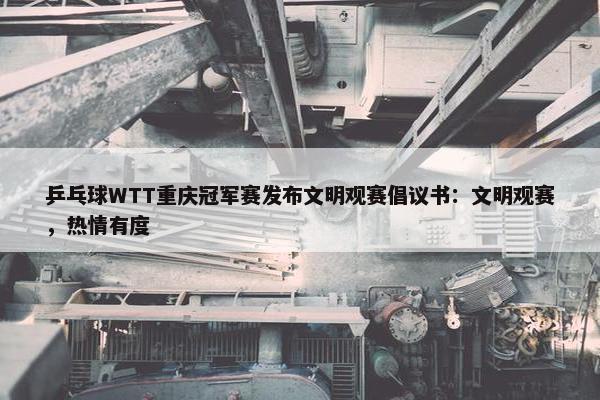 乒乓球WTT重庆冠军赛发布文明观赛倡议书：文明观赛，热情有度