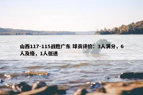 山西117-115战胜广东 球员评价：3人满分，6人及格，1人低迷