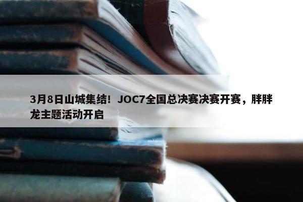 3月8日山城集结！JOC7全国总决赛决赛开赛，胖胖龙主题活动开启