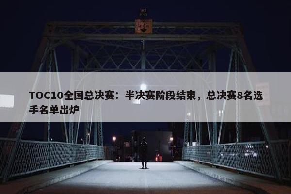 TOC10全国总决赛：半决赛阶段结束，总决赛8名选手名单出炉