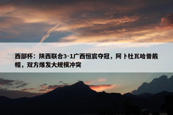 西部杯：陕西联合3-1广西恒宸夺冠，阿卜杜瓦哈普戴帽，双方爆发大规模冲突