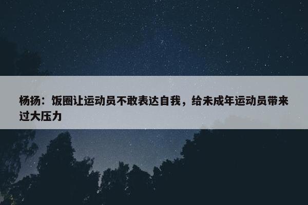 杨扬：饭圈让运动员不敢表达自我，给未成年运动员带来过大压力