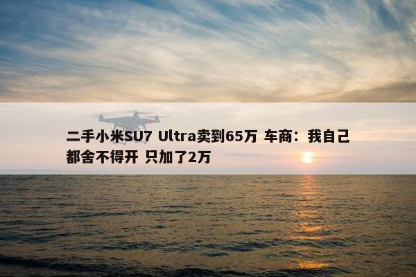 二手小米SU7 Ultra卖到65万 车商：我自己都舍不得开 只加了2万