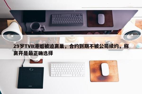 29岁TVB港姐被迫离巢，合约到期不被公司续约，称离开是最正确选择